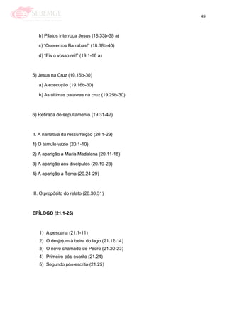 49
b) Pilatos interroga Jesus (18.33b-38 a)
c) ―Queremos Barrabas!‖ (18.38b-40)
d) ―Eis o vosso rei!‖ (19.1-16 a)
5) Jesus na Cruz (19.16b-30)
a) A execução (19.16b-30)
b) As últimas palavras na cruz (19.25b-30)
6) Retirada do sepultamento (19.31-42)
II. A narrativa da ressurreição (20.1-29)
1) O túmulo vazio (20.1-10)
2) A aparição a Maria Madalena (20.11-18)
3) A aparição aos discípulos (20.19-23)
4) A aparição a Toma (20.24-29)
III. O propósito do relato (20.30,31)
EPÍLOGO (21.1-25)
1) A pescaria (21.1-11)
2) O desjejum à beira do lago (21.12-14)
3) O novo chamado de Pedro (21.20-23)
4) Primeiro pós-escrito (21.24)
5) Segundo pós-escrito (21.25)
 