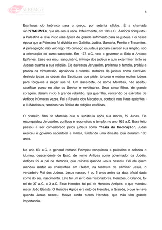 5
Escrituras do hebraico para o grego, por setenta sábios. É a chamada
SEPTUAGINTA, que até Jesus usou. Infelizmente, em 198 a.C., Antíoco conquistou
a PaIestina e teve início uma época de grande sofrimento para os judeus. Foi nessa
época que a Palestina foi dividida em Galiléia, Judéia, Samaria, Peréia e Traconites.
A perseguição não veio logo. No começo os judeus podiam exercer sua religião, sob
a orientação do sumo-sacerdote. Em 175 a.C. veio a governar a Síria o Antíoco
Epifanes. Esse era mau, sanguinário, inimigo dos judeus e quis exterminar tanto os
Judeus quanto a sua religião. Ele devastou Jerusalém, profanou o templo, proibiu a
prática da circuncisão, aprisionou e vendeu milhares de judeus como escravos,
destruiu todas as cópias das Escrituras que pôde, torturou e matou muitos judeus
para forçá-los a negar sua fé. Um sacerdote, de nome Matatias, não aceitou
sacrificar porco no altar do Senhor e revoltou-se. Seus cinco filhos, de grande
coragem, deram início à grande rebelião, tipo guerrilha, vencendo os exércitos de
Antíoco inúmeras vezes. Foi a Revolta dos Macabeus, contada nos livros apócrifos I
e II Macabeus, contidos nas Bíblias de edições católicas.
O primeiro filho de Matatias que o substituiu após sua morte, foi Judas. Ele
reconquistou Jerusalém, purificou e reconstruiu o templo, no ano 165 a.C. Esse feito
passou a ser comemorado pelos judeus como “Festa da Dedicação”. Judas
exerceu o governo sacerdotal e militar, fundando uma dinastia que duraram 100
anos.
No ano 63 a.C. o general romano Pompeu conquistou a palestina e colocou o
idumeu, descendente de Esaú, de nome Antipas como governador da Judéia.
Antipas foi o pai de Herodes, que reinava quando Jesus nasceu. Foi ele quem
mandou matar as criancinhas em Belém, na tentativa de eliminar Jesus, o
verdadeiro Rei dos Judeus. Jesus nasceu 4 ou 5 anos antes da data oficial dada
como do seu nascimento. Este foi um erro dos historiadores. Herodes, o Grande, foi
rei de 37 a.C. a 3 a.C. Esse Herodes foi pai de Herodes Antipas, o que mandou
matar João Batista. O Herodes Agripa era neto de Herodes, o Grande, o que reinava
quando Jesus nasceu. Houve ainda outros Herodes, que não têm grande
importância.
 