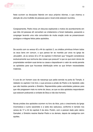 53
festa ouviram os discípulos falando em seus próprios idiomas, o que chamou a
atenção de uma multidão de pessoas para o local onde estavam reunidos.
Corajosamente, Pedro inicia um discurso explicando o motivo do acontecimento em
que três mil pessoas sE convertem ao cristianismo e foram batizados, passando a
congregar levando uma vida comunitária de muita oração onde se presenciavam
prodígios e milagres feitos pelos apóstolos.
De acordo com os versos 42 a 44 do capítulo 2, os cristãos primitivos tinham todos
os seus bens em comum, o que parece ter se mantido por anos na igreja de
Jerusalém. Já os versos 32 a 37 do capítulo 4 informam que "ninguém considerava
exclusivamente sua nenhuma das coisas que possuía" e que os que eram donos de
propriedades vendiam suas terras ou casas e depositavam o valor da venda perante
os apóstolos para que houvesse distribuição entre os que tinham necessidades
materiais.
A cura de um homem coxo de nascença que pedia esmola na porta do Templo, é
relatado no capítulo 3 do livro, o que provoca a prisão de Pedro e do Apóstolo João
que são trazidos perante o Sinédrio. Repreendidos pelas autoridades judaicas para
que não pregassem mais no nome de Jesus, ao que os dois apóstolos responderam
que estavam praticando a vontade de Deus e não dos homens.
Novas prisões dos apóstolos ocorrem no livro de Atos, pois o crescimento da Igreja
incomodava o sumo sacerdote e a seita dos saduceus, conforme é narrado nos
versos de 17 a 42 do capítulo 5 da obra. Porém, com o parecer dado pelo rabino
Gamaliel, o Sinédrio resolve libertar Pedro e os demais, depois de castigá-los com
açoites.
 