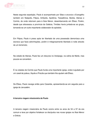 57
Nesta segunda expedição, Paulo é acompanhado por Silas e anuncia o Evangelho
também em Neápolis, Filipos, Anfípolis, Apolônia, Tessalônica, Beréia, Atenas e
Corinto, de onde retornam para à Ásia Menor, desembarcando em Éfeso. Porém,
desde que atravessou a província da Galácia, Timóteo havía juntado-se ao grupo,
tornando-se um outro importante colaborador do apóstolo.
Em Filipos, Paulo é preso após ter libertado de uma possessão demoníaca uma
escrava que fazia adivinhações, porém é milagrosamente libertado à noite através
de um terremoto.
Na cidade de Atenas, Paulo faz um discurso no Areópago, na colina de Marte, mas
poucos se convertem.
É na cidades de Corinto que Paulo funda uma importante igreja, onde é ajudado por
um casal de judeus, Áquila e Priscila que também lhe ajudam até Éfeso.
De Éfeso, Paulo navega então para Cesaréia, apresentando-se em seguida para a
igreja de Jerusalém.
A terceira viagem missionária de Paulo
A terceira viagem missionária de Paulo ocorre entre os anos de 54 a 57 da era
comum e teve por objetivo fortalecer os discípulos nas novas igrejas na Ásia Menor
e Grécia.
 