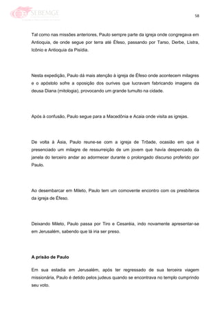 58
Tal como nas missões anteriores, Paulo sempre parte da igreja onde congregava em
Antioquia, de onde segue por terra até Éfeso, passando por Tarso, Derbe, Listra,
Icônio e Antioquia da Pisídia.
Nesta expedição, Paulo dá mais atenção à igreja de Éfeso onde acontecem milagres
e o apóstolo sofre a oposição dos ourives que lucravam fabricando imagens da
deusa Diana (mitologia), provocando um grande tumulto na cidade.
Após à confusão, Paulo segue para a Macedônia e Acaia onde visita as igrejas.
De volta à Ásia, Paulo reune-se com a igreja de Trôade, ocasião em que é
presenciado um milagre de ressurreição de um jovem que havía despencado da
janela do terceiro andar ao adormecer durante o prolongado discurso proferido por
Paulo.
Ao desembarcar em Mileto, Paulo tem um comovente encontro com os presbíteros
da igreja de Éfeso.
Deixando Mileto, Paulo passa por Tiro e Cesaréia, indo novamente apresentar-se
em Jerusalém, sabendo que lá iria ser preso.
A prisão de Paulo
Em sua estadia em Jerusalém, após ter regressado de sua terceira viagem
missionária, Paulo é detido pelos judeus quando se encontrava no templo cumprindo
seu voto.
 