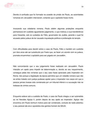 59
Devido à confusão que foi formada na ocasião da prisão de Paulo, as autoridades
romanas em Jerusalém intervieram, evitando que o apóstolo fosse morto.
Invocando sua cidadania romana, Paulo obtém algumas proteções enquanto
permanecia em custódia aguardando julgamento, o que motivou a sua transferência
para Cesaréia, sob os cuidados de Félix, governador da Judéia, perante o qual foi
acusado pelos judeus de ter causado inquietação política e profanação do templo.
Com dificuldades para decidir sobre o caso de Paulo, Félix o mantém em custódia
por dois anos até ser substituído por Festo que, ao fazer um acordo com os judeus,
promete encaminhar o apóstolo para ser julgado em Jerusalém.
Não concordando que o seu julgamento fosse realizado em Jerusalém, Paulo
interpõe um apelo para impedir tal determinação e, devido ao seu requerimento,
consegue pelas leis romanas que o seu caso fosse apreciado pelo imperador em
Roma. Isto porque a legislação da época permitira que um cidadão romano que não
se entiss tratado com justiça pudesse apelar para o imperador nos casos em que a
pessoa jamais tivesse sido condenada por um tribunal inferior e a acusação não se
tratasse de crimes comuns.
Enquanto esteve sob a custódia de Festo, o caso de Paulo chegou a ser submetido
ao rei Herodes Agripa II, porém depois de seu apelo ao imperador. Agripa não
encontrou em Paulo nenhum motivo para ser condenado, contudo de nada adiantou
o seu parecer.ele era o apostolos dos gentios homem de DEUS.
 