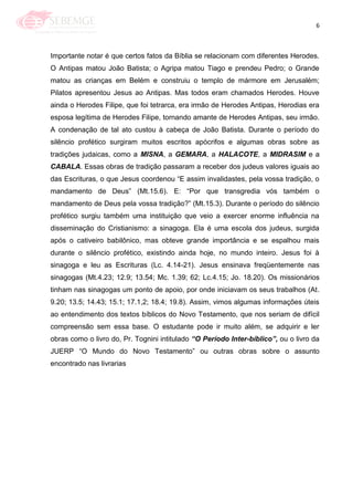 6
Importante notar é que certos fatos da Bíblia se relacionam com diferentes Herodes.
O Antipas matou João Batista; o Agripa matou Tiago e prendeu Pedro; o Grande
matou as crianças em Belém e construiu o templo de mármore em Jerusalém;
Pilatos apresentou Jesus ao Antipas. Mas todos eram chamados Herodes. Houve
ainda o Herodes Filipe, que foi tetrarca, era irmão de Herodes Antipas, Herodias era
esposa legítima de Herodes Filipe, tornando amante de Herodes Antipas, seu irmão.
A condenação de tal ato custou à cabeça de João Batista. Durante o período do
silêncio profético surgiram muitos escritos apócrifos e algumas obras sobre as
tradições judaicas, como a MISNA, a GEMARA, a HALACOTE, a MIDRASIM e a
CABALA. Essas obras de tradição passaram a receber dos judeus valores iguais ao
das Escrituras, o que Jesus coordenou ―E assim invalidastes, pela vossa tradição, o
mandamento de Deus‖ (Mt.15.6). E: ―Por que transgredia vós também o
mandamento de Deus pela vossa tradição?‖ (Mt.15.3). Durante o período do silêncio
profético surgiu também uma instituição que veio a exercer enorme influência na
disseminação do Cristianismo: a sinagoga. Ela é uma escola dos judeus, surgida
após o cativeiro babilônico, mas obteve grande importância e se espalhou mais
durante o silêncio profético, existindo ainda hoje, no mundo inteiro. Jesus foi à
sinagoga e leu as Escrituras (Lc. 4.14-21). Jesus ensinava freqüentemente nas
sinagogas (Mt.4.23; 12.9; 13.54; Mc. 1.39; 62; Lc.4.15; Jo. 18.20). Os missionários
tinham nas sinagogas um ponto de apoio, por onde iniciavam os seus trabalhos (At.
9.20; 13.5; 14.43; 15.1; 17.1,2; 18.4; 19.8). Assim, vimos algumas informações úteis
ao entendimento dos textos bíblicos do Novo Testamento, que nos seriam de difícil
compreensão sem essa base. O estudante pode ir muito além, se adquirir e ler
obras como o livro do, Pr. Tognini intitulado “O Período Inter-bíblico”, ou o livro da
JUERP ―O Mundo do Novo Testamento‖ ou outras obras sobre o assunto
encontrado nas livrarias
 