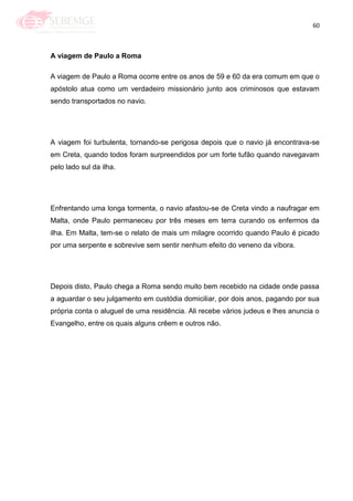 60
A viagem de Paulo a Roma
A viagem de Paulo a Roma ocorre entre os anos de 59 e 60 da era comum em que o
apóstolo atua como um verdadeiro missionário junto aos criminosos que estavam
sendo transportados no navio.
A viagem foi turbulenta, tornando-se perigosa depois que o navio já encontrava-se
em Creta, quando todos foram surpreendidos por um forte tufão quando navegavam
pelo lado sul da ilha.
Enfrentando uma longa tormenta, o navio afastou-se de Creta vindo a naufragar em
Malta, onde Paulo permaneceu por três meses em terra curando os enfermos da
ilha. Em Malta, tem-se o relato de mais um milagre ocorrido quando Paulo é picado
por uma serpente e sobrevive sem sentir nenhum efeito do veneno da víbora.
Depois disto, Paulo chega a Roma sendo muito bem recebido na cidade onde passa
a aguardar o seu julgamento em custódia domiciliar, por dois anos, pagando por sua
própria conta o aluguel de uma residência. Ali recebe vários judeus e lhes anuncia o
Evangelho, entre os quais alguns crêem e outros não.
 