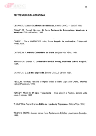 62
REFERÊNCIAS BIBLIOGRÁFICAS
CESARÉIA, Eusébio de; História Eclesiástica, Editora CPAD, 1ª Edição, 1999
CHAMPLIM, Russell Norman; O Novo Testamento Interpretado Versículo a
Versículo. Editora Candeia, 1995
CORNELL, Tim e MATTHEWS, John; Roma. Legado de um Império. Edições del
Prado, 1996.
DAVIDSON, F. O Novo Comentário da Bíblia. Edições Vida Nova, 1985.
HARRISON, Everett F.; Comentário Bíblico Moody, Imprensa Batista Regular.
1984.
MCNAIR, S. E. A Bíblia Explicada. Editora CPAD, 9 Edição, 1987.
NELSON, Thomas; Nelson‘s Complete Book of Bible Maps and Charts, Thomas
Nelson Publishers, 1993.
TENNEY, Merrill C. O Novo Testamento – Sua Origem e Análise. Editora Vida
Nova, 3 edição, 1995
THOMPSON, Frank Charles. Bíblia de referência Thompson. Editora Vida, 1992.
TOGNINI, ENÉAS; Janelas para o Novo Testamento, Edições Louvores do Coração,
1992.
 