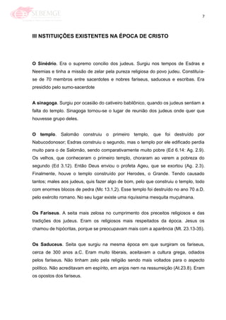 7
III NSTITUIÇÕES EXISTENTES NA ÉPOCA DE CRISTO
O Sinédrio. Era o supremo concilio dos judeus. Surgiu nos tempos de Esdras e
Neemias e tinha a missão de zelar pela pureza religiosa do povo judeu. Constituía-
se de 70 membros entre sacerdotes e nobres fariseus, saduceus e escribas. Era
presidido pelo sumo-sacerdote
A sinagoga. Surgiu por ocasião do cativeiro babilônico, quando os judeus sentiam a
falta do templo. Sinagoga tornou-se o lugar de reunião dos judeus onde quer que
houvesse grupo deles.
O templo. Salomão construiu o primeiro templo, que foi destruído por
Nabucodonosor; Esdras construiu o segundo, mas o templo por ele edificado perdia
muito para o de Salomão, sendo comparativamente muito pobre (Ed 6.14: Ag. 2.9).
Os velhos, que conheceram o primeiro templo, choraram ao verem a pobreza do
segundo (Ed 3.12). Então Deus enviou o profeta Ageu, que se exortou (Ag. 2.3).
Finalmente, houve o templo construído por Herodes, o Grande. Tendo causado
tantos; males aos judeus, quis fazer algo de bom, pelo que construiu o templo, todo
com enormes blocos de pedra (Mc 13.1,2). Esse templo foi destruído no ano 70 a.D.
pelo exército romano. No seu lugar existe uma riquíssima mesquita muçulmana.
Os Fariseus. A seita mais zelosa no cumprimento dos preceitos religiosos e das
tradições dos judeus. Eram os religiosos mais respeitados da época. Jesus os
chamou de hipócritas, porque se preocupavam mais com a aparência (Mt. 23.13-35).
Os Saduceus. Seita que surgiu na mesma época em que surgiram os fariseus,
cerca de 300 anos a.C. Eram muito liberais, aceitavam a cultura grega, odiados
pelos fariseus. Não tinham zelo pela religião sendo mais voltados para o aspecto
político. Não acreditavam em espírito, em anjos nem na ressurreição (At.23.8). Eram
os opostos dos fariseus.
 