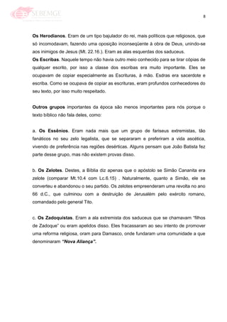 8
Os Herodianos. Eram de um tipo bajulador do rei, mais políticos que religiosos, que
só incomodavam, fazendo uma oposição inconseqüente à obra de Deus, unindo-se
aos inimigos de Jesus (Mt. 22.16.). Eram as alas esquerdas dos saduceus.
Os Escribas. Naquele tempo não havia outro meio conhecido para se tirar cópias de
qualquer escrito, por isso a classe dos escribas era muito importante. Eles se
ocupavam de copiar especialmente as Escrituras, à mão. Esdras era sacerdote e
escriba. Como se ocupava de copiar as escrituras, eram profundos conhecedores do
seu texto, por isso muito respeitado.
Outros grupos importantes da época são menos importantes para nós porque o
texto bíblico não fala deles, como:
a. Os Essênios. Eram nada mais que um grupo de fariseus extremistas, tão
fanáticos no seu zelo legalista, que se separaram e preferiram a vida ascética,
vivendo de preferência nas regiões desérticas. Alguns pensam que João Batista fez
parte desse grupo, mas não existem provas disso.
b. Os Zelotes. Destes, a Bíblia diz apenas que o apóstolo se Simão Cananita era
zelote (comparar Mt.10.4 com Lc.6.15) . Naturalmente, quanto a Simão, ele se
converteu e abandonou o seu partido. Os zelotes empreenderam uma revolta no ano
66 d.C., que culminou com a destruição de Jerusalém pelo exército romano,
comandado pelo general Tito.
c. Os Zadoquistas. Eram a ala extremista dos saduceus que se chamavam ―filhos
de Zadoque‖ ou eram apelidos disso. Eles fracassaram ao seu intento de promover
uma reforma religiosa, oram para Damasco, onde fundaram uma comunidade a que
denominaram “Nova Aliança”.
 