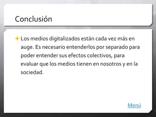 Conclusión

 Los medios digitalizados están cada vez más en
  auge. Es necesario entenderlos por separado para
  poder entender sus efectos colectivos, para
  evaluar que los medios tienen en nosotros y en la
  sociedad.




                                             Menú
 
