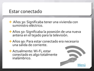 Estar conectado

 Años 30: Significaba tener una vivienda con
  suministro eléctrico.
 Años 50: Significaba la posesión de una nueva
  antena en el tejado para la televisión.
 Años 90: Para estar conectado era necesario
  una salida de corriente.
 Actualmente: Wi-Fi, estar
  conectado es algo totalmente
  inalámbrico.
                                            Menú
 