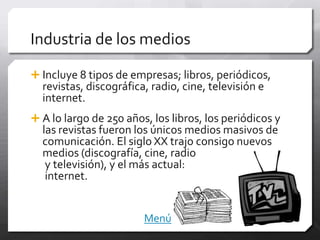 Industria de los medios

 Incluye 8 tipos de empresas; libros, periódicos,
  revistas, discográfica, radio, cine, televisión e
  internet.
 A lo largo de 250 años, los libros, los periódicos y
  las revistas fueron los únicos medios masivos de
  comunicación. El siglo XX trajo consigo nuevos
  medios (discografía, cine, radio
   y televisión), y el más actual:
   internet.


                        Menú
 