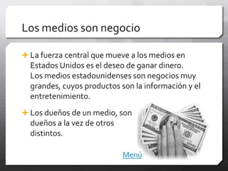 Los medios son negocio

 La fuerza central que mueve a los medios en
  Estados Unidos es el deseo de ganar dinero.
  Los medios estadounidenses son negocios muy
  grandes, cuyos productos son la información y el
  entretenimiento.
 Los dueños de un medio, son
  dueños a la vez de otros
  distintos.

                             Menú
 