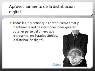 Aprovechamiento de la distribución
digital

 Todas las industrias que contribuyen a crear y
  mantener la red de interconexiones quieren
  obtener parte del dinero que
  representa, en Estados Unidos,
  la distribución digital.




                             Menú
 