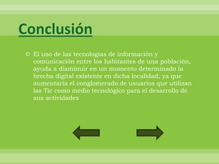 Conclusión
 El uso de las tecnologías de información y
  comunicación entre los habitantes de una población,
  ayuda a disminuir en un momento determinado la
  brecha digital existente en dicha localidad, ya que
  aumentaría el conglomerado de usuarios que utilizan
  las Tic como medio tecnológico para el desarrollo de
  sus actividades
 