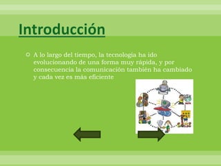Introducción
 A lo largo del tiempo, la tecnología ha ido
  evolucionando de una forma muy rápida, y por
  consecuencia la comunicación también ha cambiado
  y cada vez es más eficiente
 