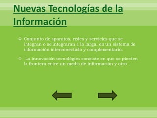 Nuevas Tecnologías de la
Información
  Conjunto de aparatos, redes y servicios que se
   integran o se integraran a la larga, en un sistema de
   información interconectado y complementario.

  La innovación tecnológica consiste en que se pierden
   la frontera entre un medio de información y otro
 