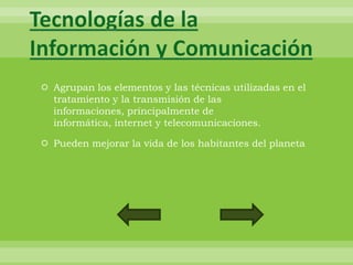 Tecnologías de la
Información y Comunicación
 Agrupan los elementos y las técnicas utilizadas en el
  tratamiento y la transmisión de las
  informaciones, principalmente de
  informática, internet y telecomunicaciones.

 Pueden mejorar la vida de los habitantes del planeta
 