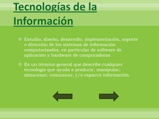 Tecnologías de la
Información
 Estudio, diseño, desarrollo, implementación, soporte
  o dirección de los sistemas de información
  computarizados, en particular de software de
  aplicación y hardware de computadoras

 Es un término general que describe cualquier
  tecnología que ayuda a producir, manipular,
  almacenar, comunicar, y/o esparcir información.
 