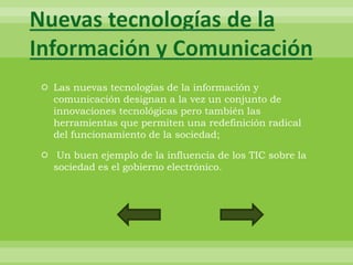 Nuevas tecnologías de la
Información y Comunicación
 Las nuevas tecnologías de la información y
  comunicación designan a la vez un conjunto de
  innovaciones tecnológicas pero también las
  herramientas que permiten una redefinición radical
  del funcionamiento de la sociedad;

 Un buen ejemplo de la influencia de los TIC sobre la
  sociedad es el gobierno electrónico.
 