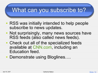 What can you subscribe to? RSS was initially intended to help people subscribe to news updates.  Not surprisingly, many news sources have RSS feeds (also called news feeds).  Check out all of the specialized feeds available at  CNN.com , including an Education feed. Demonstrate using Bloglines…. 