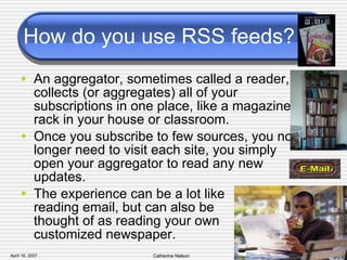 How do you use RSS feeds? An aggregator, sometimes called a reader, collects (or aggregates) all of your subscriptions in one place, like a magazine rack in your house or classroom.  Once you subscribe to few sources, you no longer need to visit each site, you simply open your aggregator to read any new updates.  The experience can be a lot like  reading email, but can also be  thought of as reading your own  customized newspaper. 