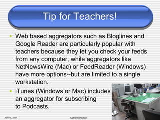 Tip for Teachers! Web based aggregators such as Bloglines and Google Reader are particularly popular with teachers because they let you check your feeds from any computer, while aggregators like NetNewsWire (Mac) or FeedReader (Windows) have more options--but are limited to a single workstation. iTunes (Windows or Mac) includes  an aggregator for subscribing  to Podcasts. 
