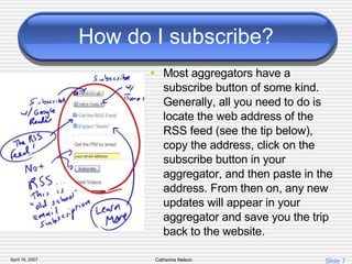 How do I subscribe? Most aggregators have a subscribe button of some kind. Generally, all you need to do is locate the web address of the RSS feed (see the tip below), copy the address, click on the subscribe button in your aggregator, and then paste in the address. From then on, any new updates will appear in your aggregator and save you the trip back to the website. 