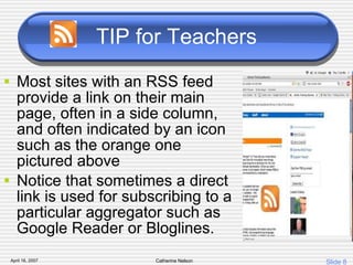 TIP for Teachers Most sites with an RSS feed provide a link on their main page, often in a side column, and often indicated by an icon such as the orange one pictured above Notice that sometimes a direct link is used for subscribing to a particular aggregator such as Google Reader or Bloglines. 