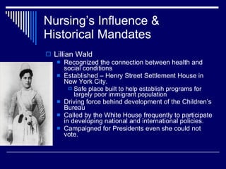 Nursing’s Influence & Historical Mandates <ul><li>Lillian Wald </li></ul><ul><ul><li>Recognized the connection between hea...