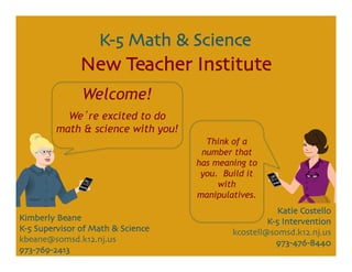 Katie Costello	

K-5 Intervention	

kcostell@somsd.k12.nj.us	

973-476-8440	

Kimberly Beane	

K-5 Supervisor of Math & Science	

kbeane@somsd.k12.nj.us	

973-769-2413	

K-5 Math & Science	

New Teacher Institute	

Welcome!
We re excited to do
math & science with you!
Think of a
number that
has meaning to
you. Build it
with
manipulatives.
 