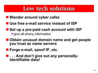 Low tech solutions Wander around cyber cafes Use free e-mail service instead of ISP Set up a pre-paid cash account with ISP give all phony information Obtain unusual domain name and get people you trust as name servers Forge e-mail, spoof IP, etc. . . . And don’t give out any personally-identifiable data! 