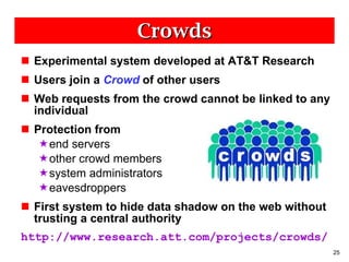 Crowds Experimental system developed at AT&T Research Users join a  Crowd   of other users Web requests from the crowd cannot be linked to any individual Protection from end servers other crowd members system administrators eavesdroppers First system to hide data shadow on the web without trusting a central authority http://www.research.att.com/projects/crowds/ 