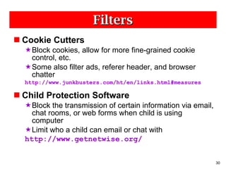 Filters Cookie Cutters Block cookies, allow for more fine-grained cookie control, etc. Some also filter ads, referer header, and browser chatter http://www.junkbusters.com/ht/en/links.html#measures Child Protection Software Block the transmission of certain information via email, chat rooms, or web forms when child is using computer Limit who a child can email or chat with http://www.getnetwise.org/ 