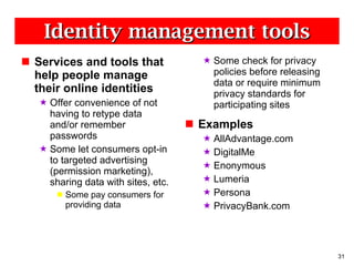 Identity management tools Services and tools that help people manage their online identities Offer convenience of not having to retype data and/or remember passwords Some let consumers opt-in to targeted advertising (permission marketing), sharing data with sites, etc. Some pay consumers for providing data  Some check for privacy policies before releasing data or require minimum privacy standards for participating sites Examples AllAdvantage.com DigitalMe Enonymous Lumeria Persona PrivacyBank.com 