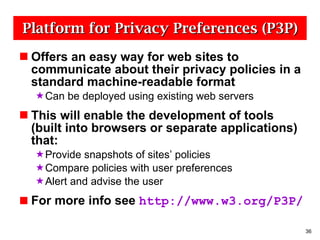 Platform for Privacy Preferences (P3P) Offers an easy way for web sites to communicate about their privacy policies in a standard machine-readable format Can be deployed using existing web servers This will enable the development of tools (built into browsers or separate applications) that: Provide snapshots of sites’ policies Compare policies with user preferences Alert and advise the user For more info see  http://www.w3.org/P3P/ 