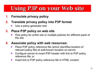 Using P3P on your Web site Formulate privacy policy Translate privacy policy into P3P format Use a policy generator tool Place P3P policy on web site One policy for entire site or multiple policies for different parts of the site Associate policy with web resources: Place P3P policy reference file (which identifies location of relevant policy file) at well-known location on server; Configure server to insert P3P header with link to P3P policy reference file; or Insert link to P3P policy reference file in HTML content 