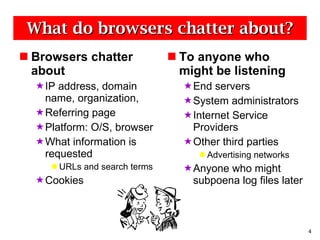 What do browsers chatter about? Browsers chatter about IP address, domain name, organization,  Referring page Platform: O/S, browser  What information is requested URLs and search terms Cookies To anyone who might be listening End servers System administrators Internet Service Providers Other third parties Advertising networks Anyone who might subpoena log files later 