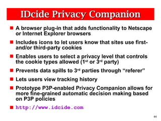 IDcide Privacy Companion A browser plug-in that adds functionality to Netscape or Internet Explorer browsers Includes icons to let users know that sites use first- and/or third-party cookies Enables users to select a privacy level that controls the cookie types allowed (1 st  or 3 rd  party) Prevents data spills to 3 rd  parties through “referer” Lets users view tracking history Prototype P3P-enabled Privacy Companion allows for more fine-grained automatic decision making based on P3P policies http://www.idcide.com 