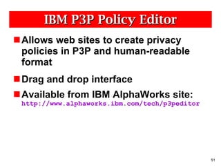 IBM P3P Policy Editor Allows web sites to create privacy policies in P3P and human-readable format Drag and drop interface Available from IBM AlphaWorks site:  http://www.alphaworks.ibm.com/tech/p3peditor 