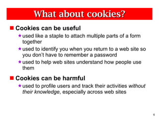 What about cookies? Cookies can be useful used like a staple to attach multiple parts of a form together used to identify you when you return to a web site so you don’t have to remember a password used to help web sites understand how people use them Cookies can be harmful used to profile users and track their activities  without their knowledge , especially across web sites 