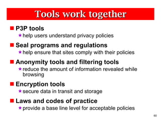 Tools work together P3P tools help users understand privacy policies  Seal programs and regulations  help ensure that sites comply with their policies Anonymity tools and filtering tools reduce the amount of information revealed while browsing Encryption tools  secure data in transit and storage Laws and codes of practice  provide a base line level for acceptable policies 