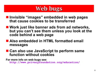 Web bugs Invisible “images” embedded in web pages that cause cookies to be transferred Work just like banner ads from ad networks, but you can’t see them unless you look at the code behind a web page Also embedded in HTML formatted email messages Can also use JavaScript to perform same function without cookies For more info on web bugs see:  http://www.privacyfoundation.org/education/ 
