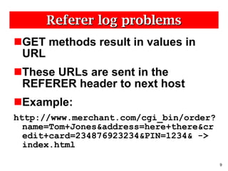 Referer log problems GET methods result in values in URL These URLs are sent in the REFERER header to next host Example:  http://www.merchant.com/cgi_bin/order?name=Tom+Jones&address=here+there&credit+card=234876923234&PIN=1234& -> index.html  