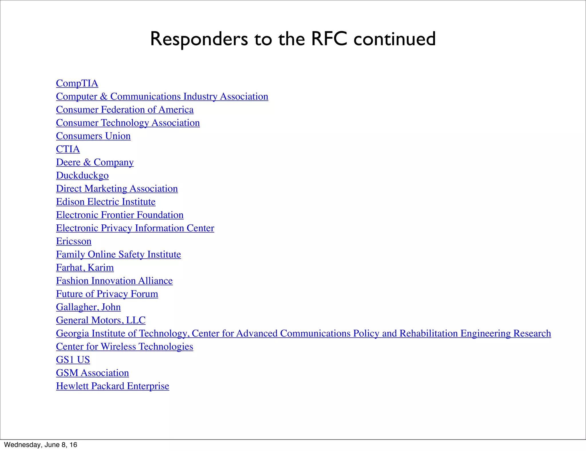 Responders to the RFC continued
CompTIA
Computer & Communications Industry Association
Consumer Federation of America
Consumer Technology Association
Consumers Union
CTIA
Deere & Company
Duckduckgo
Direct Marketing Association
Edison Electric Institute
Electronic Frontier Foundation
Electronic Privacy Information Center
Ericsson
Family Online Safety Institute
Farhat, Karim
Fashion Innovation Alliance
Future of Privacy Forum
Gallagher, John
General Motors, LLC
Georgia Institute of Technology, Center for Advanced Communications Policy and Rehabilitation Engineering Research
Center for Wireless Technologies
GS1 US
GSM Association
Hewlett Packard Enterprise
Thursday, June 9, 16
 