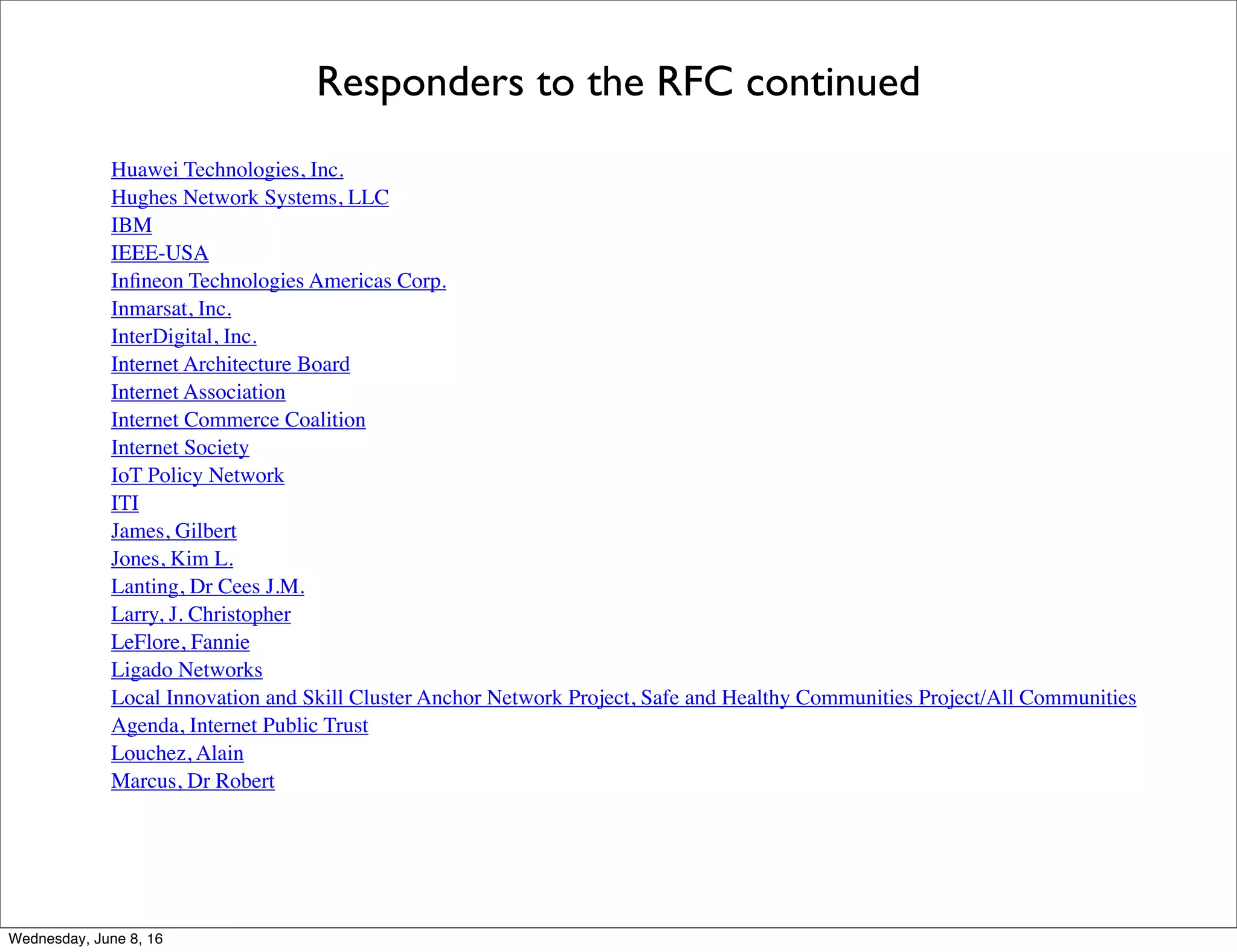 Responders to the RFC continued
Huawei Technologies, Inc.
Hughes Network Systems, LLC
IBM
IEEE-USA
Inﬁneon Technologies Americas Corp.
Inmarsat, Inc.
InterDigital, Inc.
Internet Architecture Board
Internet Association
Internet Commerce Coalition
Internet Society
IoT Policy Network
ITI
James, Gilbert
Jones, Kim L.
Lanting, Dr Cees J.M.
Larry, J. Christopher
LeFlore, Fannie
Ligado Networks
Local Innovation and Skill Cluster Anchor Network Project, Safe and Healthy Communities Project/All Communities
Agenda, Internet Public Trust
Louchez, Alain
Marcus, Dr Robert
Thursday, June 9, 16
 