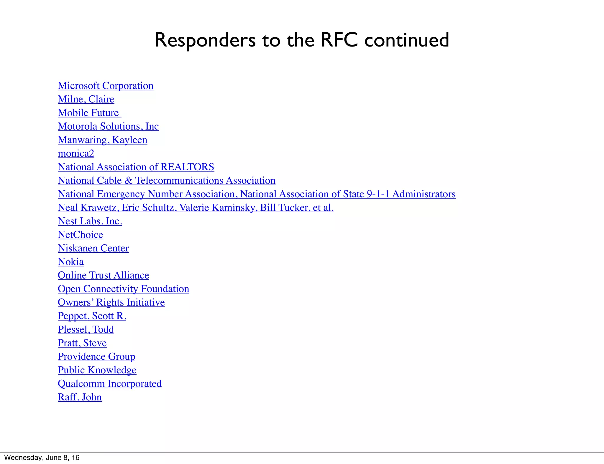 Responders to the RFC continued
Microsoft Corporation
Milne, Claire
Mobile Future
Motorola Solutions, Inc
Manwaring, Kayleen
monica2
National Association of REALTORS
National Cable & Telecommunications Association
National Emergency Number Association, National Association of State 9-1-1 Administrators
Nest Labs, Inc.
NetChoice
Niskanen Center
Nokia
Online Trust Alliance
Open Connectivity Foundation
Owners’ Rights Initiative
Peppet, Scott R.
Plessel, Todd
Pratt, Steve
Providence Group
Public Knowledge
Qualcomm Incorporated
Raff, John
Thursday, June 9, 16
 
