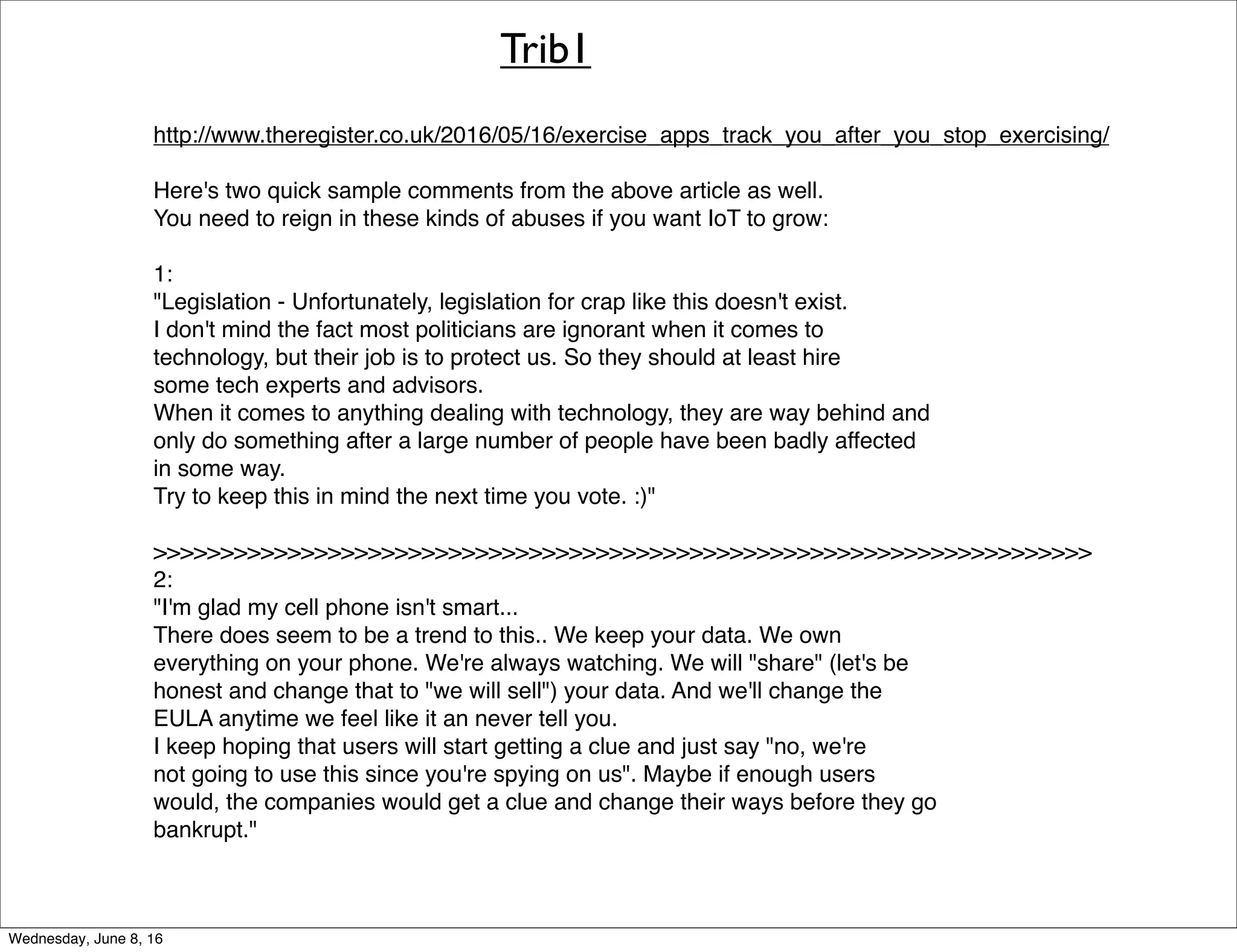Trib1
http://www.theregister.co.uk/2016/05/16/exercise_apps_track_you_after_you_stop_exercising/
Here's two quick sample comments from the above article as well.
You need to reign in these kinds of abuses if you want IoT to grow:
1:
"Legislation - Unfortunately, legislation for crap like this doesn't exist.
I don't mind the fact most politicians are ignorant when it comes to
technology, but their job is to protect us. So they should at least hire
some tech experts and advisors.
When it comes to anything dealing with technology, they are way behind and
only do something after a large number of people have been badly affected
in some way.
Try to keep this in mind the next time you vote. :)"
>>>>>>>>>>>>>>>>>>>>>>>>>>>>>>>>>>>>>>>>>>>>>>>>>>>>>>>>>>>>>>>>>>>>>>
2:
"I'm glad my cell phone isn't smart...
There does seem to be a trend to this.. We keep your data. We own
everything on your phone. We're always watching. We will "share" (let's be
honest and change that to "we will sell") your data. And we'll change the
EULA anytime we feel like it an never tell you.
I keep hoping that users will start getting a clue and just say "no, we're
not going to use this since you're spying on us". Maybe if enough users
would, the companies would get a clue and change their ways before they go
bankrupt."
Thursday, June 9, 16
 
