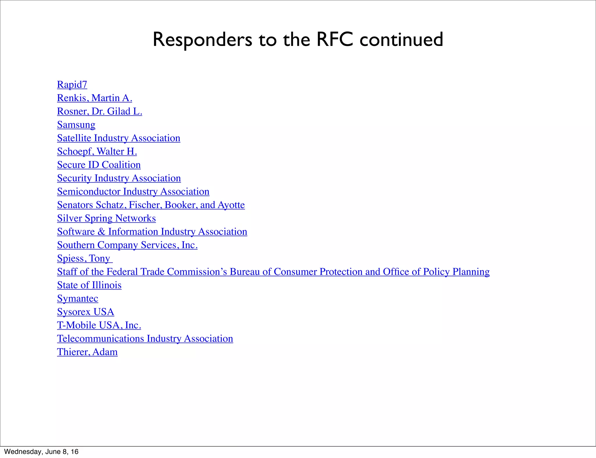 Responders to the RFC continued
Rapid7
Renkis, Martin A.
Rosner, Dr. Gilad L.
Samsung
Satellite Industry Association
Schoepf, Walter H.
Secure ID Coalition
Security Industry Association
Semiconductor Industry Association
Senators Schatz, Fischer, Booker, and Ayotte
Silver Spring Networks
Software & Information Industry Association
Southern Company Services, Inc.
Spiess, Tony
Staff of the Federal Trade Commission’s Bureau of Consumer Protection and Ofﬁce of Policy Planning
State of Illinois
Symantec
Sysorex USA
T-Mobile USA, Inc.
Telecommunications Industry Association
Thierer, Adam
Thursday, June 9, 16
 