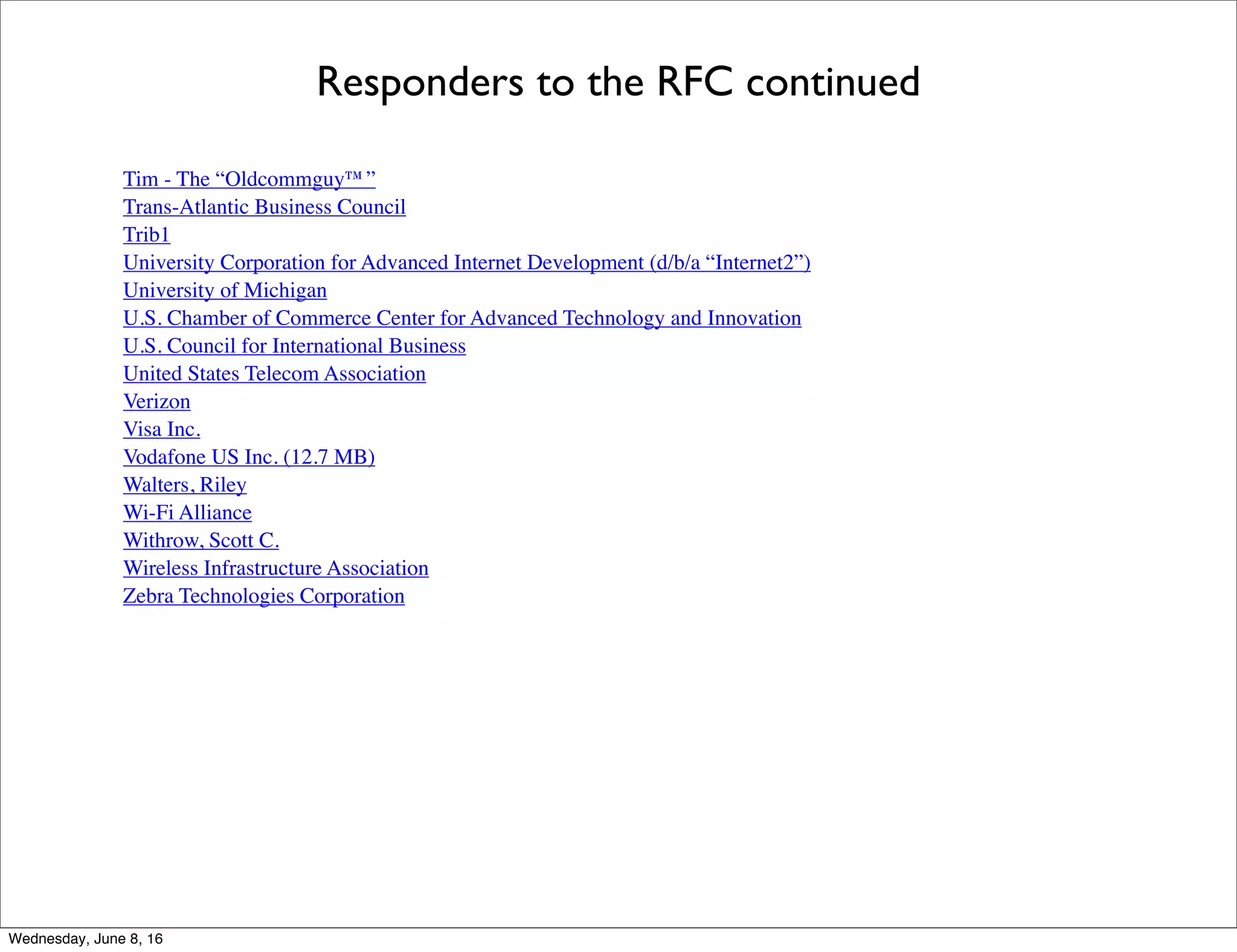 Responders to the RFC continued
Tim - The “Oldcommguy™”
Trans-Atlantic Business Council
Trib1
University Corporation for Advanced Internet Development (d/b/a “Internet2”)
University of Michigan
U.S. Chamber of Commerce Center for Advanced Technology and Innovation
U.S. Council for International Business
United States Telecom Association
Verizon
Visa Inc.
Vodafone US Inc. (12.7 MB)
Walters, Riley
Wi-Fi Alliance
Withrow, Scott C.
Wireless Infrastructure Association
Zebra Technologies Corporation
Thursday, June 9, 16
 