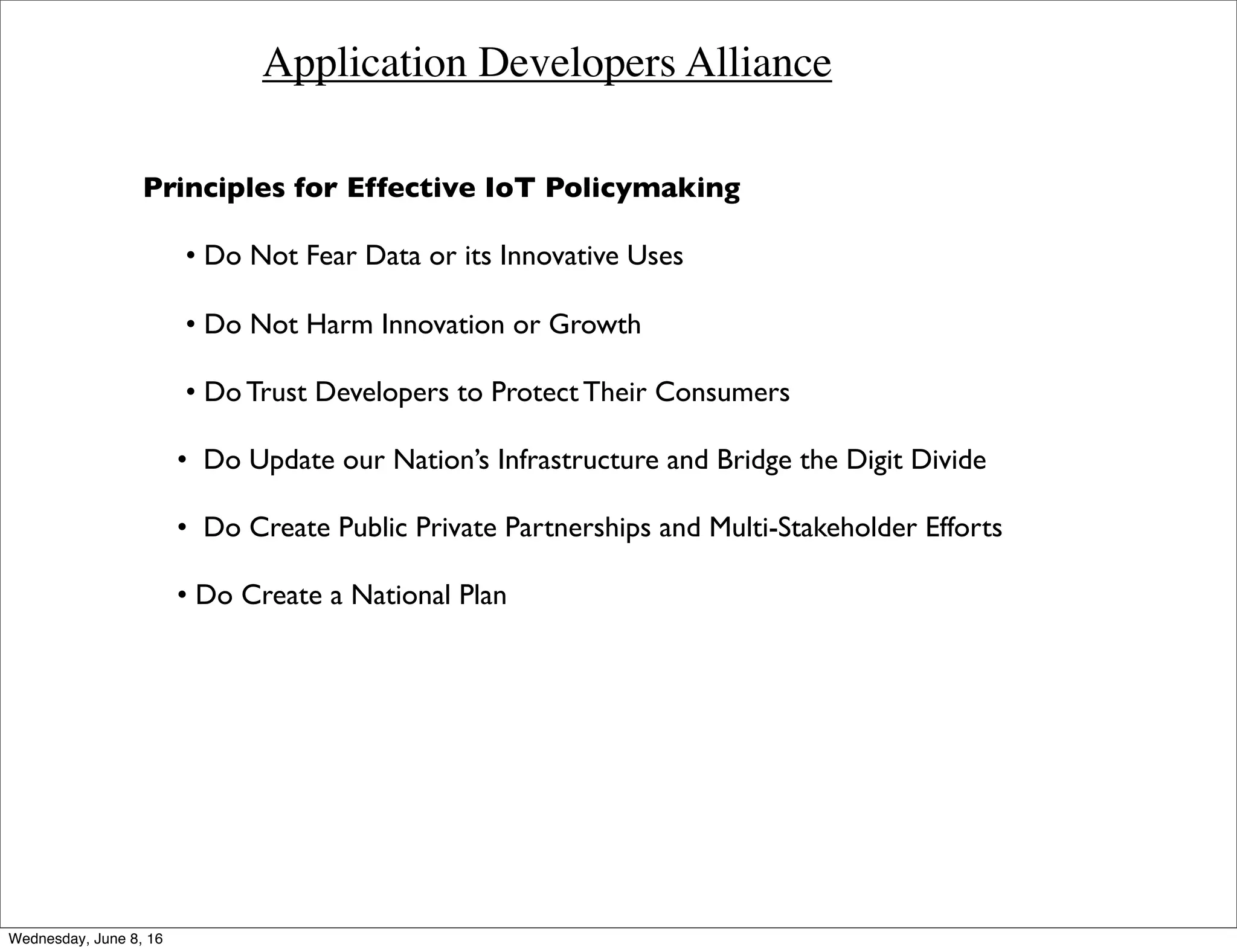 Application Developers Alliance
Principles for Effective IoT Policymaking
• Do Not Fear Data or its Innovative Uses
• Do Not Harm Innovation or Growth
• Do Trust Developers to Protect Their Consumers
• Do Update our Nation’s Infrastructure and Bridge the Digit Divide
• Do Create Public Private Partnerships and Multi-Stakeholder Efforts
• Do Create a National Plan
Thursday, June 9, 16
 