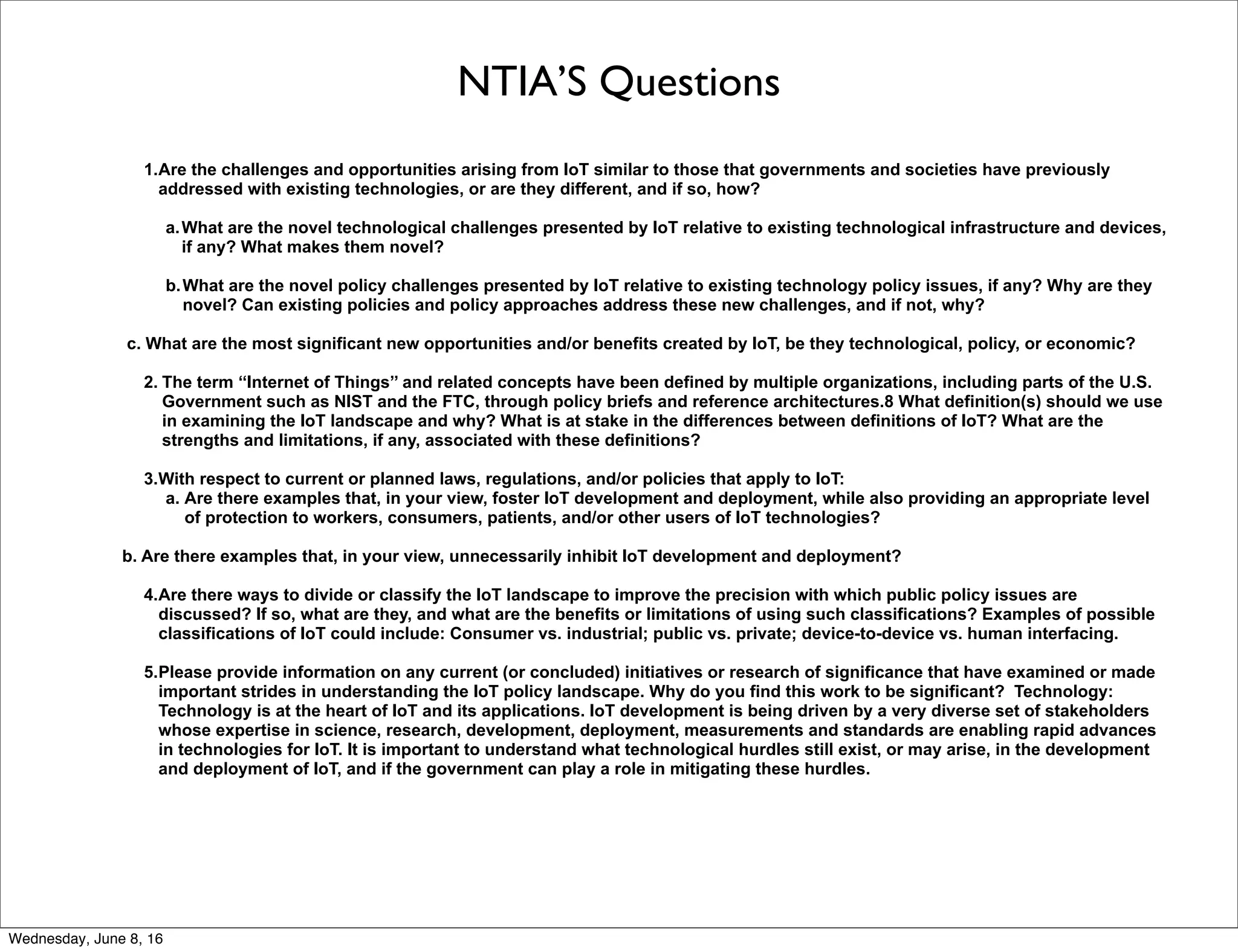 NTIA’S Questions
1.Are the challenges and opportunities arising from IoT similar to those that governments and societies have previously
addressed with existing technologies, or are they different, and if so, how?
a.What are the novel technological challenges presented by IoT relative to existing technological infrastructure and devices,
if any? What makes them novel?
b.What are the novel policy challenges presented by IoT relative to existing technology policy issues, if any? Why are they
novel? Can existing policies and policy approaches address these new challenges, and if not, why?
c. What are the most significant new opportunities and/or benefits created by IoT, be they technological, policy, or economic?
2. The term ‘‘Internet of Things’’ and related concepts have been defined by multiple organizations, including parts of the U.S.
Government such as NIST and the FTC, through policy briefs and reference architectures.8 What definition(s) should we use
in examining the IoT landscape and why? What is at stake in the differences between definitions of IoT? What are the
strengths and limitations, if any, associated with these definitions?
3.With respect to current or planned laws, regulations, and/or policies that apply to IoT:
a. Are there examples that, in your view, foster IoT development and deployment, while also providing an appropriate level
of protection to workers, consumers, patients, and/or other users of IoT technologies?
b. Are there examples that, in your view, unnecessarily inhibit IoT development and deployment?
4.Are there ways to divide or classify the IoT landscape to improve the precision with which public policy issues are
discussed? If so, what are they, and what are the benefits or limitations of using such classifications? Examples of possible
classifications of IoT could include: Consumer vs. industrial; public vs. private; device-to-device vs. human interfacing.
5.Please provide information on any current (or concluded) initiatives or research of significance that have examined or made
important strides in understanding the IoT policy landscape. Why do you find this work to be significant? Technology:
Technology is at the heart of IoT and its applications. IoT development is being driven by a very diverse set of stakeholders
whose expertise in science, research, development, deployment, measurements and standards are enabling rapid advances
in technologies for IoT. It is important to understand what technological hurdles still exist, or may arise, in the development
and deployment of IoT, and if the government can play a role in mitigating these hurdles.
Thursday, June 9, 16
 